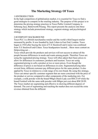 The Marketing Strategy Of Tesco
1.0INTRODUCTION
In the high competition of globalization market, it is essential for Tesco to find a
good strategies to compete in the retailing industry. The purpose of this project is to
determine the pricing strategy practises in Tesco Public Limited Company in
Seberang Jaya, Butterworth Penang. This report presents the analysis into three
strategy which include promotional strategy, segment strategy and psychological
strategy.
2.0COMPANY BACKGROUND
Tesco PLC is a British merchandise retailer and the world s third largest retailer
measured by profits. It was founded by Jack Cohen in East End, London. Tesco
began in 1924 after buying the store of T.E Stockwell and it name was combined
from T.E Stockwell and Cohen. Tesco headquarters located... Show more content on
Helpwriting.net ...
Tesco which provide the products and services will not success to attract all the
people because differences in needs and wants among people. Therefore Tesco are
using the segmented pricing strategy. Tesco will often adjust their basic prices to
allow for differences in customers, products and location. Tesco are using
segmented pricing to sells a product at two or more prices. Even though the
difference of prices is not based on differences in costs. Segmented pricing takes
several form, different customer pay different prices for the same product. It also
applied by Tesco in relation to a wide range of its own brand. By using this strategy,
Tesco can attract specific customer segment that are more concerned with the price of
the product or service compared to other components of the marketing mix. For
example, a milk powder with the brand 900gm Dutch Lady cost RM 25.69 while the
brand Fernleaf with the same milk powder with 900gm just cost about RM 20.99.
The Tesco market are segmenting and effective in showing different degrees of
demand. The cost of segmenting and reaching the market does not exceed the extra
revenue obtained from the different
 