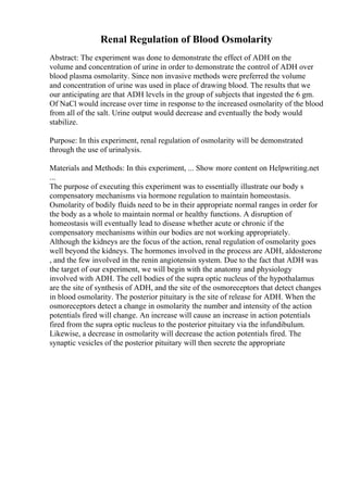 Renal Regulation of Blood Osmolarity
Abstract: The experiment was done to demonstrate the effect of ADH on the
volume and concentration of urine in order to demonstrate the control of ADH over
blood plasma osmolarity. Since non invasive methods were preferred the volume
and concentration of urine was used in place of drawing blood. The results that we
our anticipating are that ADH levels in the group of subjects that ingested the 6 gm.
Of NaCl would increase over time in response to the increased osmolarity of the blood
from all of the salt. Urine output would decrease and eventually the body would
stabilize.
Purpose: In this experiment, renal regulation of osmolarity will be demonstrated
through the use of urinalysis.
Materials and Methods: In this experiment, ... Show more content on Helpwriting.net
...
The purpose of executing this experiment was to essentially illustrate our body s
compensatory mechanisms via hormone regulation to maintain homeostasis.
Osmolarity of bodily fluids need to be in their appropriate normal ranges in order for
the body as a whole to maintain normal or healthy functions. A disruption of
homeostasis will eventually lead to disease whether acute or chronic if the
compensatory mechanisms within our bodies are not working appropriately.
Although the kidneys are the focus of the action, renal regulation of osmolarity goes
well beyond the kidneys. The hormones involved in the process are ADH, aldosterone
, and the few involved in the renin angiotensin system. Due to the fact that ADH was
the target of our experiment, we will begin with the anatomy and physiology
involved with ADH. The cell bodies of the supra optic nucleus of the hypothalamus
are the site of synthesis of ADH, and the site of the osmoreceptors that detect changes
in blood osmolarity. The posterior pituitary is the site of release for ADH. When the
osmoreceptors detect a change in osmolarity the number and intensity of the action
potentials fired will change. An increase will cause an increase in action potentials
fired from the supra optic nucleus to the posterior pituitary via the infundibulum.
Likewise, a decrease in osmolarity will decrease the action potentials fired. The
synaptic vesicles of the posterior pituitary will then secrete the appropriate
 