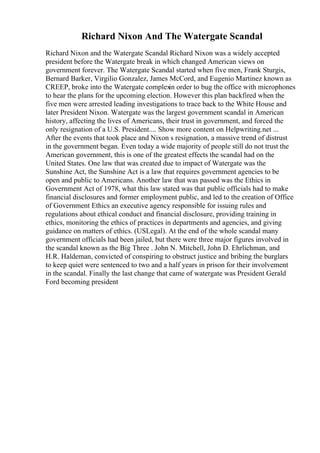 Richard Nixon And The Watergate Scandal
Richard Nixon and the Watergate Scandal Richard Nixon was a widely accepted
president before the Watergate break in which changed American views on
government forever. The Watergate Scandal started when five men, Frank Sturgis,
Bernard Barker, Virgilio Gonzalez, James McCord, and Eugenio Martinez known as
CREEP, broke into the Watergate complex
in order to bug the office with microphones
to hear the plans for the upcoming election. However this plan backfired when the
five men were arrested leading investigations to trace back to the White House and
later President Nixon. Watergate was the largest government scandal in American
history, affecting the lives of Americans, their trust in government, and forced the
only resignation of a U.S. President.... Show more content on Helpwriting.net ...
After the events that took place and Nixon s resignation, a massive trend of distrust
in the government began. Even today a wide majority of people still do not trust the
American government, this is one of the greatest effects the scandal had on the
United States. One law that was created due to impact of Watergate was the
Sunshine Act, the Sunshine Act is a law that requires government agencies to be
open and public to Americans. Another law that was passed was the Ethics in
Government Act of 1978, what this law stated was that public officials had to make
financial disclosures and former employment public, and led to the creation of Office
of Government Ethics an executive agency responsible for issuing rules and
regulations about ethical conduct and financial disclosure, providing training in
ethics, monitoring the ethics of practices in departments and agencies, and giving
guidance on matters of ethics. (USLegal). At the end of the whole scandal many
government officials had been jailed, but there were three major figures involved in
the scandal known as the Big Three . John N. Mitchell, John D. Ehrlichman, and
H.R. Haldeman, convicted of conspiring to obstruct justice and bribing the burglars
to keep quiet were sentenced to two and a half years in prison for their involvement
in the scandal. Finally the last change that came of watergate was President Gerald
Ford becoming president
 