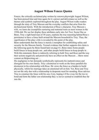 August Wilson Fences Quotes
Fences, the critically acclaimed play written by renown playwright August Wilson,
has been praised time and time again for it s power and deliverance as well as the
themes and symbols explored throughout the play. August Wilson walks readers
through the story of Troy Maxson and the everyday conflicts that arise from his
dysfunctional family. With the introduction of Rose s character, Troy Maxson s
wife, we learn she exemplifies nurturing and maternal traits as most women in the
1950s did. We see her display these attributes early into Act Two: Scene One as
Bono, Troy s right hand man of 30 years, explains the true reasoning behind Rose s
persistence to have a fence built around the Maxson household to Troy. Thus, the
significance of the play s title is revealed by this point of the play.
Bono understands that the fence is merely a metaphor for establishing safety and
security for the Maxson family. Textual evidence that further supports this claim is
the following quote by Bono found later on page 61, Bono states Some people
build fences to keep people out...and other people build fences to keep people in .
With this statement, Bono is indirectly referring to both Troy and Rose and the way
their actions negatively and positively have an effect on the Maxson ... Show more
content on Helpwriting.net ...
His negligence to her demands symbolically represents his inattentiveness and
disregard for his own family. Troy s disinterest to work on the fence parallels his
disinterest in his relationship with Rose. He views the fence as a burden to build
physically, whilst his marriage takes an emotional toll on him. Yet, Rose and Troy
are not the only duo with a relationship in desperate need for mending. Rose advises
Troy to construct the fence with his son, Cory, hoping it ll be a way for the two to
bond and form the father son relationship they ve never seemed to establish thus far
into the
 