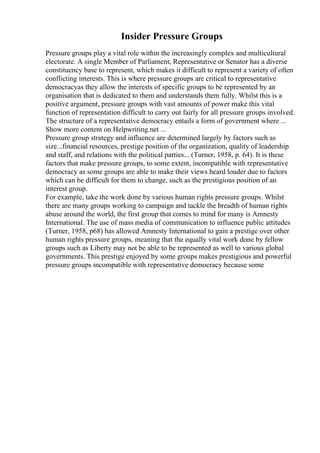 Insider Pressure Groups
Pressure groups play a vital role within the increasingly complex and multicultural
electorate. A single Member of Parliament, Representative or Senator has a diverse
constituency base to represent, which makes it difficult to represent a variety of often
conflicting interests. This is where pressure groups are critical to representative
democracyas they allow the interests of specific groups to be represented by an
organisation that is dedicated to them and understands them fully. Whilst this is a
positive argument, pressure groups with vast amounts of power make this vital
function of representation difficult to carry out fairly for all pressure groups involved.
The structure of a representative democracy entails a form of government where ...
Show more content on Helpwriting.net ...
Pressure group strategy and influence are determined largely by factors such as
size...financial resources, prestige position of the organization, quality of leadership
and staff, and relations with the political parties... (Turner, 1958, p. 64). It is these
factors that make pressure groups, to some extent, incompatible with representative
democracy as some groups are able to make their views heard louder due to factors
which can be difficult for them to change, such as the prestigious position of an
interest group.
For example, take the work done by various human rights pressure groups. Whilst
there are many groups working to campaign and tackle the breadth of human rights
abuse around the world, the first group that comes to mind for many is Amnesty
International. The use of mass media of communication to influence public attitudes
(Turner, 1958, p68) has allowed Amnesty International to gain a prestige over other
human rights pressure groups, meaning that the equally vital work done by fellow
groups such as Liberty may not be able to be represented as well to various global
governments. This prestige enjoyed by some groups makes prestigious and powerful
pressure groups incompatible with representative democracy because some
 