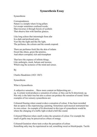 Synaesthesia Essay
Synaesthesia
Correspondences
Nature is a temple where living pillars
Let escape sometimes confused words;
Man traverses it through forests of symbols
That observe him with familiar glances.
Like long echoes that intermingle from afar
In a dark and profound unity,
Vast like the night and like the light,
The perfumes, the colours and the sounds respond.
There are perfumes fresh like the skin of infants
Sweet like oboes, green like prairies,
And others corrupted, rich and triumphant
That have the expanse of infinite things,
Like ambergris, musk, balsam and incense,
Which sing the ecstasies of the mind and senses.
By
Charles Baudelaire (1821 1867)
Synaesthesia
What is Synaesthesia
A subjective sensation ... Show more content on Helpwriting.net ...
eg. A certain word produces a sensation of colour, or they can be bi directional, eg.
Not only is the latter true but also a colour can produce the sensation of sound. Some
examples of two sensory synaesthesia are:
Coloured Hearing where sound evokes a sensation of colour. It has been recorded
that an opera is like experiencing a painting. Sometimes each musical instrument has
its own colour. An example of bi directional in this type of synaesthesia would be
where the changing of a traffic light evoked a bell like sound.
Coloured Olfaction where smell evokes the sensation of colour. For example the
smell of garlic may be perceived as a blaze of orange.
Coloured Gustation where taste evokes the perception of colour.
Something salty may be experienced as red, something sweet as bluish/purple. Tactile
 