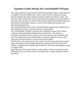 Egyptian Cuisine During The Arab Republic Of Egypt
The unique Egyptian cuisine has been influenced throughout history, particularly by
its neighbors from the Middle East. Those contries that have influenced include
Persians (modern day Iraqis), Greeks, Romans (modern day Italians), Arabs, and
Ottomans (from modern day Turkey) first influenced Egyptian cuisine thousands of
years ago. More recently, the foods of other Arabic people in the Middle Eastsuch as
the Lebanese, Palestinians, Syrians, as well as some foods from Europe, have
affected the Egyptian diet.
Rice and bread remain staple foods, and molokhiyya(a spinach like vegetable) and
ful mudammas (cooked, creamy fava beans), a national dish.
The Arab Republic of Egypt is located in the northeastern region of the African
continent, bordering both the Mediterranean and Red Seas. The climate is
extremely dry and most of the country receives less than one inch of rainfall each
year. The widespread lack of rainfall makes it extremely difficult to grow crops.
Egypt has no forests and only 2 percent of the land is arable.
The Nile River, the longest river in the world, runs north and south through eastern
Egypt and empties into the Mediterranean Sea. Approximately 95 percent of the
country s population lives alongside the Nile River. This is why the Egyptian cuisine
is so high in fish.
Egypt had one of the longest histories of any modern country, arising in the tenth
millennium BC as one of the world s first nation states. Ancient Egypt had some of
the earliest
 