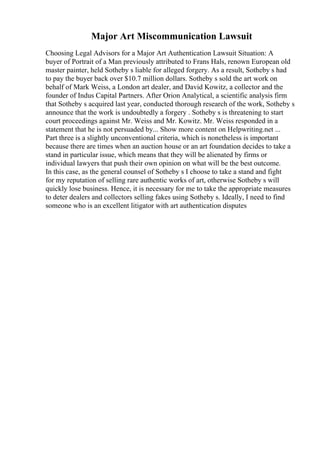 Major Art Miscommunication Lawsuit
Choosing Legal Advisors for a Major Art Authentication Lawsuit Situation: A
buyer of Portrait of a Man previously attributed to Frans Hals, renown European old
master painter, held Sotheby s liable for alleged forgery. As a result, Sotheby s had
to pay the buyer back over $10.7 million dollars. Sotheby s sold the art work on
behalf of Mark Weiss, a London art dealer, and David Kowitz, a collector and the
founder of Indus Capital Partners. After Orion Analytical, a scientific analysis firm
that Sotheby s acquired last year, conducted thorough research of the work, Sotheby s
announce that the work is undoubtedly a forgery . Sotheby s is threatening to start
court proceedings against Mr. Weiss and Mr. Kowitz. Mr. Weiss responded in a
statement that he is not persuaded by... Show more content on Helpwriting.net ...
Part three is a slightly unconventional criteria, which is nonetheless is important
because there are times when an auction house or an art foundation decides to take a
stand in particular issue, which means that they will be alienated by firms or
individual lawyers that push their own opinion on what will be the best outcome.
In this case, as the general counsel of Sotheby s I choose to take a stand and fight
for my reputation of selling rare authentic works of art, otherwise Sotheby s will
quickly lose business. Hence, it is necessary for me to take the appropriate measures
to deter dealers and collectors selling fakes using Sotheby s. Ideally, I need to find
someone who is an excellent litigator with art authentication disputes
 
