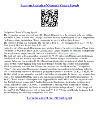 Essay on Analysis of Obama's Victory Speech
Analysis of Obama`s Victory Speech
The presidential victory speech delivered by Barack Obama who is the president to be was held on
November 4, 2008, in Grant Park, Chicago. It is about his won election for the office as the president.
I will take a closer look on how Obama emphasizes his speech with stylistic devices.
The speech is divided into four parts. The first part is from ll. 1–26, the second from ll. 27– 70, the
third from ll. 71–9 and the last from ll. 95–105.
In the first part of the speech Obama uses many stylistic devices. He makes repetitions ("three hours,
four hours", l.10), ("Blue States", l.20, "United States", l.21) to underline his ideas and to emphasize
that people waited long to have the chance to vote even for...show more content...
The third part starts with an example of a women (ll. 73–79) with which Obama wants the listeners
identify with him and wants to show that he is just a human being as everyone else. After the
example fallows an enumeration (ll. 80– 82) which emphasizes the strengths with which the women
stands for her country because there were many things which she had seen but it is an example
which says that she never lost her faith and that everyone else should act like her. The repetition
("New", l. 86) shows that Obama wants to create something new and wants the audience to feel so,
too. He arouses the audience`s emotions in giving the anaphora "Yes we can" (ll. 82, 84, 86, 88, 90,
94, 104) which he uses very often to stabilize the feeling of triumph in the listeners and to make them
want to feel supported that they want to and can change something. With another enumerations (ll.
91–92) Obama wants to tell everyone what happened in the world which was from importance and
that this little thing a women did (" And in this year, in this election, she touched her finger on a
screen, and cast her vote,...", ll. 92.93) is as important as moving events in the world`s history.
The last part is emphasized by Obama because he gives rhetorical questions ("..., what change will
they see?", l. 97, "What progress will we have made?", ll. 97–98) that should make the people think
about what they did, what they changed and what they
Get more content on HelpWriting.net
 