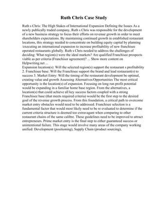Ruth Chris Case Study
Ruth s Chris: The High Stakes of International Expansion Defining the Issues As a
newly publically traded company, Ruth s Chris was responsible for the development
of a new business strategy to focus their efforts on revenue growth in order to meet
shareholders expectations. By maintaining continued growth in established restaurant
locations, this strategy needed to concentrate on building equity capital by planning
/executing an international expansion to increase profitability of new franchisee
operated restaurants globally. Ruth s Chris needed to address the challenges of
deciding: What region(s) were the ideal markets? Are qualified Franchisee prospects
viable as per criteria (Franchisor agreement)? ... Show more content on
Helpwriting.net ...
Expansion location(s): Will the selected region(s) support the restaurant s profitability
2. Franchisee base: Will the Franchisee support the brand and lead restaurant(s) to
success 3. Market Entry: Will the timing of the restaurant development be optimal,
creating value and growth Assessing Alternatives/Opportunities The most critical
opportunity is the location(s) of expansion. Focusing on long run profit potential
would be expanding in a familiar home base region. From the alternatives, a
location(s) that could achieve all key success factors coupled with a strong
Franchisee base (that meets required criteria) would be the first step to the desired
goal of the revenue growth process. From this foundation, a critical path to overcome
market entry obstacles would need to be addressed. Franchisee selection is a
fundamental factor that would most likely need to be re evaluated to determine if the
current criteria structure is deemed too extravagant when comparing to other
restaurant chains of the same calibre. These guidelines need to be improved to attract
entrepreneurs. Prime market entry is the final step to either guaranteed success or
unintentional failure. This stage would involve many areas of the company working
unified: Development (positioning), Supply Chain (product sourcing),
 