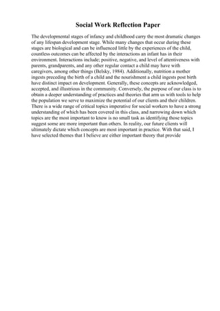 Social Work Reflection Paper
The developmental stages of infancy and childhood carry the most dramatic changes
of any lifespan development stage. While many changes that occur during these
stages are biological and can be influenced little by the experiences of the child,
countless outcomes can be affected by the interactions an infant has in their
environment. Interactions include; positive, negative, and level of attentiveness with
parents, grandparents, and any other regular contact a child may have with
caregivers, among other things (Belsky, 1984). Additionally, nutrition a mother
ingests preceding the birth of a child and the nourishment a child ingests post birth
have distinct impact on development. Generally, these concepts are acknowledged,
accepted, and illustrious in the community. Conversely, the purpose of our class is to
obtain a deeper understanding of practices and theories that arm us with tools to help
the population we serve to maximize the potential of our clients and their children.
There is a wide range of critical topics imperative for social workers to have a strong
understanding of which has been covered in this class, and narrowing down which
topics are the most important to know is no small task as identifying those topics
suggest some are more important than others. In reality, our future clients will
ultimately dictate which concepts are most important in practice. With that said, I
have selected themes that I believe are either important theory that provide
 