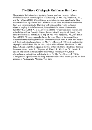 The Effects Of Alopecia On Human Hair Loss
Many people limit alopecia to one thing, human hair loss. However, it has a
tremendous impact on many species in our society Et. Al s Frey, Rebecca J., PhD,
and Taryn Terry (2016). When thinking about alopecia, many people only think
about the hair on top of their head. Alopecia can be found anywhere on the human
body also on some animals. There is a wide spectrum that results in having
alopecia ranging from inflammation, harsh chemicals, mental disorders too
hereditary Kapes, Beth A., et al. Alopecia. (2015). For centuries men, woman, and
animals has suffered from this disease. Research is still ongoing till this day, but
many treatments has been found to help Et. Al s Frey, Rebecca J., PhD, and Taryn
Terry (2016). Alopecia has evolved over the years Alopecia like many things
started out small meaning individuals didn t know much about it. Even now people
still don t understand every factor Et. Al s Frey, Rebecca J. (2016). A great number
of people lose hair from this, but that s only a minor effect of this disease Et. Al s
Frey, Rebecca J. (2016). Alopecia is the loss of hair whether it s total loss, thinning,
human or animal Heath, R., Chapman, M., Flavell, L., Woodrow, W., Howles, L.
(2009). The loss of hair is caused by many things such as genetics, harsh
chemotherapy, malnutrition and simply stress Et. Al s Frey, Rebecca J. (2016).
Androgentic Alopecia There are many different cases I could inform you on, the most
common is Androgenetic Alopecia. This form
 