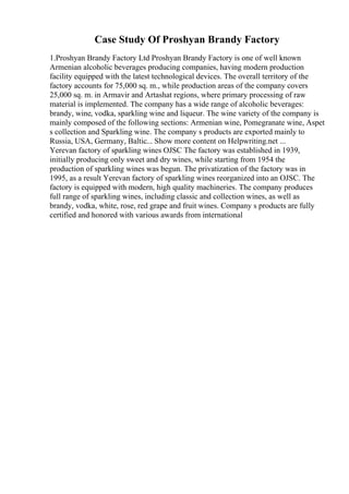 Case Study Of Proshyan Brandy Factory
1.Proshyan Brandy Factory Ltd Proshyan Brandy Factory is one of well known
Armenian alcoholic beverages producing companies, having modern production
facility equipped with the latest technological devices. The overall territory of the
factory accounts for 75,000 sq. m., while production areas of the company covers
25,000 sq. m. in Armavir and Artashat regions, where primary processing of raw
material is implemented. The company has a wide range of alcoholic beverages:
brandy, wine, vodka, sparkling wine and liqueur. The wine variety of the company is
mainly composed of the following sections: Armenian wine, Pomegranate wine, Aspet
s collection and Sparkling wine. The company s products are exported mainly to
Russia, USA, Germany, Baltic... Show more content on Helpwriting.net ...
Yerevan factory of sparkling wines OJSC The factory was established in 1939,
initially producing only sweet and dry wines, while starting from 1954 the
production of sparkling wines was begun. The privatization of the factory was in
1995, as a result Yerevan factory of sparkling wines reorganized into an OJSC. The
factory is equipped with modern, high quality machineries. The company produces
full range of sparkling wines, including classic and collection wines, as well as
brandy, vodka, white, rose, red grape and fruit wines. Company s products are fully
certified and honored with various awards from international
 