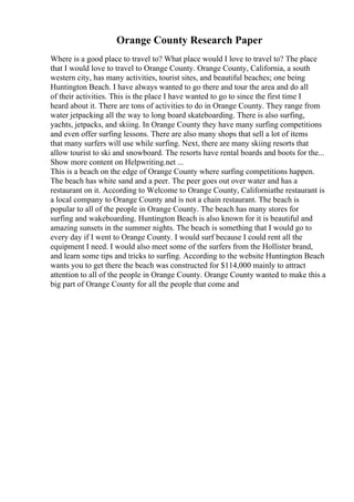 Orange County Research Paper
Where is a good place to travel to? What place would I love to travel to? The place
that I would love to travel to Orange County. Orange County, California, a south
western city, has many activities, tourist sites, and beautiful beaches; one being
Huntington Beach. I have always wanted to go there and tour the area and do all
of their activities. This is the place I have wanted to go to since the first time I
heard about it. There are tons of activities to do in Orange County. They range from
water jetpacking all the way to long board skateboarding. There is also surfing,
yachts, jetpacks, and skiing. In Orange County they have many surfing competitions
and even offer surfing lessons. There are also many shops that sell a lot of items
that many surfers will use while surfing. Next, there are many skiing resorts that
allow tourist to ski and snowboard. The resorts have rental boards and boots for the...
Show more content on Helpwriting.net ...
This is a beach on the edge of Orange County where surfing competitions happen.
The beach has white sand and a peer. The peer goes out over water and has a
restaurant on it. According to Welcome to Orange County, Californiathe restaurant is
a local company to Orange County and is not a chain restaurant. The beach is
popular to all of the people in Orange County. The beach has many stores for
surfing and wakeboarding. Huntington Beach is also known for it is beautiful and
amazing sunsets in the summer nights. The beach is something that I would go to
every day if I went to Orange County. I would surf because I could rent all the
equipment I need. I would also meet some of the surfers from the Hollister brand,
and learn some tips and tricks to surfing. According to the website Huntington Beach
wants you to get there the beach was constructed for $114,000 mainly to attract
attention to all of the people in Orange County. Orange County wanted to make this a
big part of Orange County for all the people that come and
 
