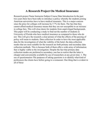 A Research Project On Medical Insurance
Research project Name Instructor Subject Course Date Introduction In the past
two years there have been talks to introduce a policy whereby the students joining
American universities have to have medical insurance. This is a major concern
since the price for colleges will increase by 5 7% for them. The fact that they
cannot afford medical insurance means that they are not susceptible to an increase
in college fees. This will close doors for students from unprivileged backgrounds.
This paper will be conducting a study to find out the number of students in
University of Florida who have medical insurance as compared to those who do
not. This will give the research a clear picture of what the effects of the passing of
policy will mean to students. Data collection In order to have the most applicable
data for the investigation of what the viability of the hotel, the data collection
modes that are most suitable for the research are both primary and secondary data
collection methods. This is because both of them offer a wide array of information
that is highly viable to the investigation. Despite the fact that primary data
collection modes are preferred to secondary; one has to realize that the latter is
cheaper and conveniently available by use of researchers at any given time. 1. The
use of questionnaires The purposes of asking questions is to identify what kind of
preferences the clients have before going to a restaurant. One thing that is evident in
all of these
 
