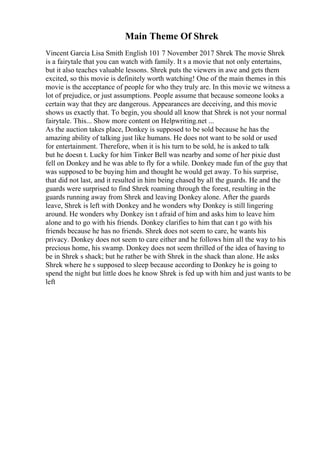 Main Theme Of Shrek
Vincent Garcia Lisa Smith English 101 7 November 2017 Shrek The movie Shrek
is a fairytale that you can watch with family. It s a movie that not only entertains,
but it also teaches valuable lessons. Shrek puts the viewers in awe and gets them
excited, so this movie is definitely worth watching! One of the main themes in this
movie is the acceptance of people for who they truly are. In this movie we witness a
lot of prejudice, or just assumptions. People assume that because someone looks a
certain way that they are dangerous. Appearances are deceiving, and this movie
shows us exactly that. To begin, you should all know that Shrek is not your normal
fairytale. This... Show more content on Helpwriting.net ...
As the auction takes place, Donkey is supposed to be sold because he has the
amazing ability of talking just like humans. He does not want to be sold or used
for entertainment. Therefore, when it is his turn to be sold, he is asked to talk
but he doesn t. Lucky for him Tinker Bell was nearby and some of her pixie dust
fell on Donkey and he was able to fly for a while. Donkey made fun of the guy that
was supposed to be buying him and thought he would get away. To his surprise,
that did not last, and it resulted in him being chased by all the guards. He and the
guards were surprised to find Shrek roaming through the forest, resulting in the
guards running away from Shrek and leaving Donkey alone. After the guards
leave, Shrek is left with Donkey and he wonders why Donkey is still lingering
around. He wonders why Donkey isn t afraid of him and asks him to leave him
alone and to go with his friends. Donkey clarifies to him that can t go with his
friends because he has no friends. Shrek does not seem to care, he wants his
privacy. Donkey does not seem to care either and he follows him all the way to his
precious home, his swamp. Donkey does not seem thrilled of the idea of having to
be in Shrek s shack; but he rather be with Shrek in the shack than alone. He asks
Shrek where he s supposed to sleep because according to Donkey he is going to
spend the night but little does he know Shrek is fed up with him and just wants to be
left
 