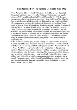 The Reasons For The Failure Of World War One
When World War 1 broke out in 1914, both the Central Powers and the Allied
Forces believed that it would be over by Christmas. That rationale was greatly
mistaken. WW1 lasted from July 28, 1914, until November 11, 1918. There are
many reasons why the war lasted so long, mostly from the failure of the Scheiffen
Plan, new technology, a lack of supplies on the front line, and trenches. All these
dilemmas caused a stalemate. The stalemate is the main reason to blame for the
length of the war. On the Western Front, the Germans quickly invaded Belgium and
moved efficiently to put the Scheiffen Plan into effect. The Scheiffen Plan was
created so that the German army would not have to fight on two fronts. By mid
September, the plan had failed for a number of reasons. Because Belgians were able
to hold up the Germans at their forts, the British Expeditionary Force was able to
then mobilize and began to arrive in France by August 15. The French then had
plenty of time to move north to confront the German... Show more content on
Helpwriting.net ...
WW1 introduced machine guns, modern artillery and airplanes to the battlefield.
A farmer created the most destructive weapon of World War 1, a useable form of
barbed wire. It was initially used to fence large sections of the American West, but
in World War 1 bared wire was threaded by the mile in front of the opposing
trenches. When soldiers would cross through No Mans Land, they would become
intertwined in the wire. During the beginning of the war, massive artillery barrages
were targeted to cutting the enemy s wire, which failed miserably. Also, because
soldiers were not used to new technology advancements, they were not properly
trained. Furthermore, many soldiers had difficulty killing the opposing troops and
were horrified as to what they saw which added a great deal of time to the war;
another phrase known as shell
 