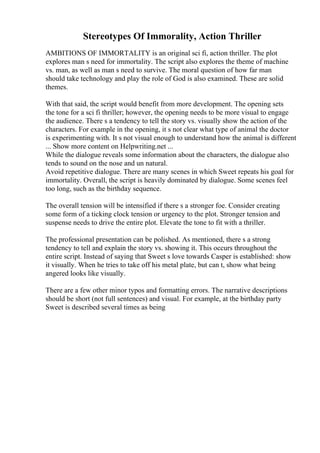 Stereotypes Of Immorality, Action Thriller
AMBITIONS OF IMMORTALITY is an original sci fi, action thriller. The plot
explores man s need for immortality. The script also explores the theme of machine
vs. man, as well as man s need to survive. The moral question of how far man
should take technology and play the role of God is also examined. These are solid
themes.
With that said, the script would benefit from more development. The opening sets
the tone for a sci fi thriller; however, the opening needs to be more visual to engage
the audience. There s a tendency to tell the story vs. visually show the action of the
characters. For example in the opening, it s not clear what type of animal the doctor
is experimenting with. It s not visual enough to understand how the animal is different
... Show more content on Helpwriting.net ...
While the dialogue reveals some information about the characters, the dialogue also
tends to sound on the nose and un natural.
Avoid repetitive dialogue. There are many scenes in which Sweet repeats his goal for
immortality. Overall, the script is heavily dominated by dialogue. Some scenes feel
too long, such as the birthday sequence.
The overall tension will be intensified if there s a stronger foe. Consider creating
some form of a ticking clock tension or urgency to the plot. Stronger tension and
suspense needs to drive the entire plot. Elevate the tone to fit with a thriller.
The professional presentation can be polished. As mentioned, there s a strong
tendency to tell and explain the story vs. showing it. This occurs throughout the
entire script. Instead of saying that Sweet s love towards Casper is established: show
it visually. When he tries to take off his metal plate, but can t, show what being
angered looks like visually.
There are a few other minor typos and formatting errors. The narrative descriptions
should be short (not full sentences) and visual. For example, at the birthday party
Sweet is described several times as being
 