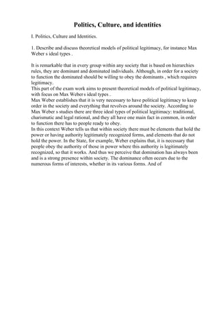 Politics, Culture, and identities
I. Politics, Culture and Identities.
1. Describe and discuss theoretical models of political legitimacy, for instance Max
Weber s ideal types .
It is remarkable that in every group within any society that is based on hierarchies
rules, they are dominant and dominated individuals. Although, in order for a society
to function the dominated should be willing to obey the dominants , which requires
legitimacy.
This part of the exam work aims to present theoretical models of political legitimacy,
with focus on Max Webers ideal types .
Max Weber establishes that it is very necessary to have political legitimacy to keep
order in the society and everything that revolves around the society. According to
Max Weber s studies there are three ideal types of political legitimacy: traditional,
charismatic and legal rational, and they all have one main fact in common, in order
to function there has to people ready to obey.
In this context Weber tells us that within society there must be elements that hold the
power or having authority legitimately recognized forms, and elements that do not
hold the power. In the State, for example, Weber explains that, it is necessary that
people obey the authority of those in power where this authority is legitimately
recognized, so that it works. And thus we perceive that domination has always been
and is a strong presence within society. The dominance often occurs due to the
numerous forms of interests, whether in its various forms. And of
 