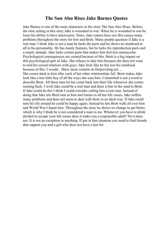 The Sun Also Rises Jake Barnes Quotes
Jake Barnes is one of the main characters in the story The Sun Also Rises. Before,
the time setting in this story Jake is wounded in war. When he is wounded in war he
loses his ability to have intercourse. Since, Jake cannot have sex this causes many
problems throughout the story for him and Brett. Many people question if Jake is a
real man. I think Jake is not a man he lacks the parts and he shows no manhood at
all to his personality. He has manly features, but he lacks his reproduction parts and
a manly attitude. Jake lacks certain parts that makes him feel less manascular.
Psychological consequences are created because of this. Brett is a big impact on
this psychological part of Jake. She refuses to date him because she does not want
to end her sexual relations with guys. Jake feels like he has lost his manhood
because of this. I would... Show more content on Helpwriting.net ...
She comes back to him after each of her other relationships fail. Brett makes Jake
look like a lost little boy of all the ways she uses him. Committed is not a word to
describe Brett. All these men let her come back into their life whenever she comes
running back. I wish Jake could be a real man and draw a line in the sand to Brett.
If Jake could do this I think I could consider calling him a real man. Instead of
doing that Jake lets Brett ruin to him and listens to all her life issues. Jake suffers
many problems and does not seem to deal with them in an ideal way. If Jake could
turn his life around he could be happy again. Instead he lets Brett walk all over him
and World War I haunt him. Throughout the story he shows no change to get better,
which is why I think he is not considered a man to me. Whenever you have to drink
alcohol to escape your life issues does it make you a responsible adult? No it does
not. It is not an exception to anything. If put in that situation you need to find friends
that support you and a girl who does not have a lust for
 