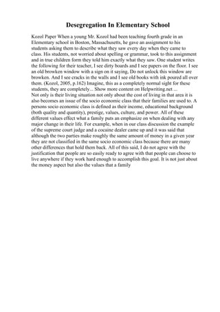 Desegregation In Elementary School
Kozol Paper When a young Mr. Kozol had been teaching fourth grade in an
Elementary school in Boston, Massachusetts, he gave an assignment to his
students asking them to describe what they saw every day when they came to
class. His students, not worried about spelling or grammar, took to this assignment
and in true children form they told him exactly what they saw. One student writes
the following for their teacher, I see dirty boards and I see papers on the floor. I see
an old browken window with a sign on it saying, Do not unlock this window are
browken. And I see cracks in the walls and I see old books with ink poured all over
them. (Kozol, 2005, p.162) Imagine, this as a completely normal sight for these
students, they are completely... Show more content on Helpwriting.net ...
Not only is their living situation not only about the cost of living in that area it is
also becomes an issue of the socio economic class that their families are used to. A
persons socio economic class is defined as their income, educational background
(both quality and quantity), prestige, values, culture, and power. All of these
different values effect what a family puts an emphasize on when dealing with any
major change in their life. For example, when in our class discussion the example
of the supreme court judge and a cocaine dealer came up and it was said that
although the two parties make roughly the same amount of money in a given year
they are not classified in the same socio economic class because there are many
other differences that hold them back. All of this said, I do not agree with the
justification that people are so easily ready to agree with that people can choose to
live anywhere if they work hard enough to accomplish this goal. It is not just about
the money aspect but also the values that a family
 