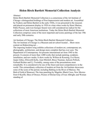 Helen Birch Bartlett Memorial Collection Analysis
Abstract
Helen Birch Bartlett Memorial Collection is a cornerstone of the Art Institute of
Chicago s distinguished holdings of Post Impressionist and modern art. Assembled
by Frederic and Helen Bartlett in the early 1920s, it was presented to the museum
and placed on permanent display in 1926 at a time when works by Henri Matisse,
Pablo Picasso, and even Georges Seurat were still considered too radical for the
collections of most American institutions. Today the Helen Birch Bartlett Memorial
Collection comprises some of the most important and iconic paintings of the late 19th
and early 20th centuries.
Art Institute of Chicago: The Helen Birch Bartlett Memorial Collection
The Art Institute of Chicago is a Museum and art school located ... Show more
content on Helpwriting.net ...
The imposing modern wing exhibits collections of modern art, contemporary art,
photography, architecture, and design more complete that has ever seen. The
Department of Contemporary Art presents international art from 1945 to the
present. It consists of more than 1,000 works that include painting, sculpture,
installation, and new media. It show works by Willem de Kooning, Eva Hesse,
Jasper Johns, Ellsworth Kelly, Joan Mitchell, Bruce Nauman, Jackson Pollock,
Gerhard Richter and Cy Twombly, among some of the presentations more
remarkable. It is considered to be one of the finest and most comprehensive in the
world. This extraordinary collection of modern art from the Art Institute showcases
some of the icons of the period, including Bathing in the River of Matisse; The
Bird of Gold of Brancusi; The time punching by Magritte; Black Cross, New Mexico
from O Keeffe; Shoe of Orozco; Picture of Dorian Gray of Ivan Albright; and Woman
standing of
 