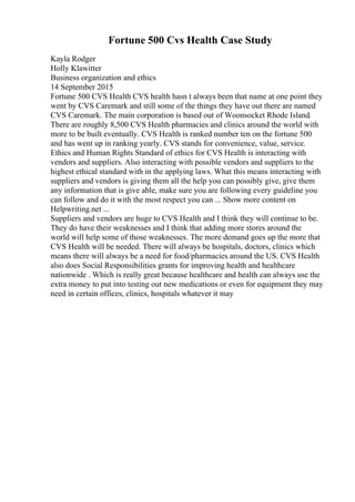 Fortune 500 Cvs Health Case Study
Kayla Rodger
Holly Klawitter
Business organization and ethics
14 September 2015
Fortune 500 CVS Health CVS health hasn t always been that name at one point they
went by CVS Caremark and still some of the things they have out there are named
CVS Caremark. The main corporation is based out of Woonsocket Rhode Island.
There are roughly 8,500 CVS Health pharmacies and clinics around the world with
more to be built eventually. CVS Health is ranked number ten on the fortune 500
and has went up in ranking yearly. CVS stands for convenience, value, service.
Ethics and Human Rights Standard of ethics for CVS Health is interacting with
vendors and suppliers. Also interacting with possible vendors and suppliers to the
highest ethical standard with in the applying laws. What this means interacting with
suppliers and vendors is giving them all the help you can possibly give, give them
any information that is give able, make sure you are following every guideline you
can follow and do it with the most respect you can ... Show more content on
Helpwriting.net ...
Suppliers and vendors are huge to CVS Health and I think they will continue to be.
They do have their weaknesses and I think that adding more stores around the
world will help some of those weaknesses. The more demand goes up the more that
CVS Health will be needed. There will always be hospitals, doctors, clinics which
means there will always be a need for food/pharmacies around the US. CVS Health
also does Social Responsibilities grants for improving health and healthcare
nationwide . Which is really great because healthcare and health can always use the
extra money to put into testing out new medications or even for equipment they may
need in certain offices, clinics, hospitals whatever it may
 
