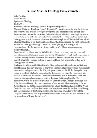 Christian Spanish Theology Essay examples
Luke Savidge
Linda Peacore
Systematic Theology
10.28.2011
Manana: Christian Theology From A Hispanic Perspective
Manana: Christian Theology From A Hispanic Perspective examines the basic ideas
and concepts of Christian theology through the lens of the Hispanic culture. Justo
Gonzalez, who writes the book, is a Cuban immigrant who feels as though the world
in which he grew up helps him understand not only the Hispanic culture better, but
theology and how it relates to Hispanics. Gonzalez explores different divisions within
Christian theology in the book such as Biblical theology, reading the Bible in Spanish,
Trinitarian theology, theology of creation, anthropology, Christology, and
pneumatology. He draws a great picture and idea of ... Show more content on
Helpwriting.net ...
Gonzalez also explains how he feels like there have been many macroevents and
macroformations that are going on now in the 20th century, which can be tied back to
the 16th century and the Protestant Reformation. He talks about how history has
shaped where the Hispanic culture is today, and how that ties into how they view
theology and the Word.
In chapter 5, which is titled Reading the Bible in Spanish, Gonzalez turns his focus
onto Hispanic theology and how it interprets scripture. He primarily uses two separate
terms when trying to explain the Hispanic perspective on the Bible, though he does
not do a good job of clearly explaining the distinction between the two, which can
make it difficult for the reader. The two words that he uses a plethora of times are
innocent history and noninnocent history. He says that throughout the Old
Testament, which he usually refers to as the older testament, he feels as though this
is the innocent history. He gives examples of this such as Abraham lying to Sarah,
Jacob stealing the birthright, and other stories where it is blatantly against the Word.
Gonzalez says that the New Testament, can be referred to as the noninnocent history,
and uses examples of the Gospel writers. He states that when the writers of the
Gospels were writing, that they held the noninnocent view, and he uses examples like
the genealogy of Jesus, the incest of
 
