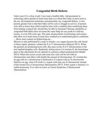 Congenital Birth Defects
I don t care if it s a boy or girl. I just want a healthy baby. Advancements in
technology allow parents to learn more than ever about their baby in utero such as
the sex, developmental milestones and potentially any congenital defects. A new
parents greatest fear is that their baby will be sick or struggle to survive; if parents
were able to know their child would be born with a condition that would keep them
from leading a typical life, should they be able to terminate? Having a disability or
congenital birth defect does not mean the same thing for our youth as it did ten,
twenty, or even fifty years ago. The same advancements in technology and science
that allow us to learn more in utero have enabled us to understand genetic conditions
... Show more content on Helpwriting.net ...
Meiosis is only performed by a male or female s sex organs because the cells found
in those organs, gametes, contain the X or Y chromosomes (Maayan 2011). When
the gametes are producing more cells, they pass on the X or Y chromosomes to the
new haploid daughter cells. Randomly, during miosis I or meiosis II, the homologue
pairs or the chromatids do not separate in a process called nondisjunction (Mader
2015). When this occurs occurs and some new cells will be left with no
chromosomes and others with double the amount of chromosomes. If a woman has
an egg with no x chromosome is fertilized or if a sperm with no X chromosome
fertilizes an egg, what will result is a zygote with only one X chromosome instead
of the normal two ( Chromosomal Abnormalities 2017). If this zygote is formed, it is
called monosomy X or what we know as Turner Syndrome ( Chromosomal
Abnormalities
 