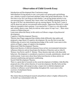 Observation of Child Growth Essay
Introduction red Development blue Conclusion orange
Individualism Giving priority to one s own goals over group goals and defining
one s identity in terms of personal attributes rather than group identification. For the
first time in my life I am being an individualist. I am giving greater priority to my
own personal goals. I honestly don t know what I was thinking changing careers at
the age of 42 but I am determined to get my nursing degree. For the next 2 years it
will be about me and my own personal achievements. Aggression Physical or verbal
behavior intended to hurt someone. I was married for 11 years to a very physically
and verbally abusive man. Daily he told me what a piece of crap I was ... Show more
content on Helpwriting.net ...
Learn more about this theory in this article on Erikson s stages of psychosocial
development.
Cognitive Child Development Theories
Theorist Jean Piaget suggested that children think differently than adults and
proposed a stage theory of cognitive development. He was the first to note that
children play an active role in gaining knowledge of the world. Learn more in this
article on Piaget s stages of cognitive development.
Behavioral Child Development Theories
Behavioral theories of child development focus on how environmental interaction
influences behavior and are based upon the theories of theorists such as John B.
Watson, Ivan Pavlov and B. F. Skinner. These theories deal only with observable
behaviors. Development is considered a reaction to rewards, punishments, stimuli and
reinforcement. Learn more about these behavioral theories in these articles on
classical conditioning and operant conditioning.
Social Child Development Theories
There is a great deal of research on the social development of children. John Bowbly
proposed one of the earliest theories of social development. Bowlby believed that
early relationships with caregivers play a major role in child development and
continue to influence social relationships throughout life. Learn more in this
overview of attachment theory.
Did You Know?
She claims that psychological research and political culture is highly influenced by,
or should I say contaminated with, the
 