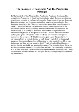 The Spandrels Of San Marco And The Panglossian
Paradigm
In The Spandrels of San Marco and the Panglossian Paradigm: A critique of the
Adapationist Programme by Gould and Lewontin the article discusses about natural
selection not being the overall general reason for the evolution of species. Gould and
Lewontin provide a pluralistic approach of how species are evolved rather than
basing on natural selection. Therefore, these scientists used the central dome of St
Mark s Cathedral in Venice to represent the other possible explanations of the
evolutionin species. Most importantly, Gould and Lewontin used spandrels and
other findings as an analogy to parallelize the evolution of organisms as an
unintentional byproduct of the species. Gould and Lewontin introduce spandrels
as triangular spaces between the arches and dome. The spandrel is designed in
such a way that is exclusively fitted towards its space. Also, the spandrel shows
severe complexity in intricate designs as well. If one were to look at the detailed
design on the spandrel; he or she would question how the spandrel was able to stay
in its shape and form without losing its detail. This is when Gould and Lewontin
declare that the spandrel is just a simple byproduct of the mounting dome. There was
no adaptation of the spandrel to form its shape and size. The reason why the spandrel
is in its form is because it was an unintentional product of the mounting dome. Gould
and Lewontin used the spandrel as a metaphor towards biologyto explain that species
are able to have
 