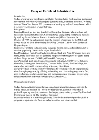 Essay on Farmland Industries Inc.
Introduction
Today, when we hear the slogans quot;better farming, better food, quot; or quot;proud
to be farmer owned quot; one company comes to mind, Farmland Industries. We may
think of this of this fortune 500 company as a leading agricultural powerhouse, which
it is, however, it was not always that way.
Background
Farmland Industries Inc. was founded by Howard A. Cowden, who was born and
raised in Southwestern Missouri. Cowden started young in the cooperative business
by working for the Missouri Farmers Association (MFA). However; in
October of 1927, he had resigned from the position of secretary for the MFA and
started out on his own. Immediately following, Cowden ... Show more content on
Helpwriting.net ...
From here, Farmland Industries only increased its size, sales, and dividends, not to
mention popularity. Some of the major lines include:
Food Marketing, Feed, Crop Production, Grain, Beef, and Pork. Of course, there are
many, many other lines that the company has produced throughout the years. Some
of these things include: Ful O Pep (Union Oil Company s
quot;Antiknock quot; gas designed to compete with ethyl), CO OP tires, Batteries,
Groceries, Canning and Dehydration, Tractors, Paint, Twine, Steel buildings, and
many other successful ventures, along with many other flops.
quot;We ve been working to improve margins by lowering costs, by implementing
shared margin programs, by offering prebooking, and contracting programs in fuel,
crop production, products, amp; feed and by increasing our emphasis on providing
timely information and other services quot; (Annual 94 2).
Organizational Culture
Today, Farmland is the largest farmer owned agricultural input cooperative in the
United States. Its mission is: To be a producer driven, customer focused and
profitable quot;ag supply to consumer foods quot; cooperative system (The Farmland
Cooperative System 6). The people of Farmland
Industries believe in American agriculture. They believe that everyone involved in
progressive agriculture in America today is entitled to a return on their
 