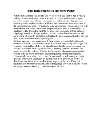 Automotive Mechanic Research Paper
Automotive Mechanic You have to look for teachers. If you want to be a mechanic,
go hang out with mechanics. ( Robert Kiyosaki ). Being a mechanic doesn t just
happen overnight, one will need some experience and some type of education. If
somebody knows anybody who is a mechanic, one should have them teach some of
the information they know. For example, being a mechanicis a hands on job. One will
need to know how to use certain tools and procedures in order to be successful. A
mechanic will be doing all around the car jobs, either diagnosing and/ or replacing
/ repairing the vehicle. Being a mechanic is a solid career choice because one will
always have job security, a mechanic will get paid a great salary and benefits, and one
will... Show more content on Helpwriting.net ...
Being an automotive mechanic, one will learn enough to practically be able to do
whatever they wish. A mechanic will have mechanical, engineering/ technology, and
computer/ electrical knowledge. Knowing all these, this allows one to fix their own
vehicles. mechanical knowledge allows one to properly use tools, machines, and
repair/ maintain their vehicles. Engineering/ technology allows one to master their
vehicles with the proper procedures and techniques that the manufacturer uses.
Computer/ electrical allows one to properly program the vehicles computer, radio,
modules, sensors, etc. Cars today are getting much more complex. In order to fix
them in ones own time, they must know how to properly fix them. If one is a
mechanic, they re employer may let them use the garage they work at and the tools in
the garage. Also, one could get discounts on parts for their
 