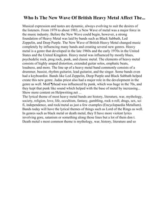 Who Is The New Wave Of British Heavy Metal Affect The...
Musical expression and tastes are dynamic, always evolving to suit the desires of
the listeners. From 1979 to about 1983, a New Wave of metal was a major force in
the music industry. Before the New Wave could begin, however, a strong
foundation of Heavy Metal was laid by bands such as Black Sabbath, Led
Zeppelin, and Deep Purple. The New Wave of British Heavy Metal changed music
completely by influencing many bands and creating several new genres. Heavy
metal is a genre that developed in the late 1960s and the early 1970s in the United
States and the United Kingdom. Heavy metal was influenced by mostly blues,
psychedelic rock, prog rock, punk, and classic metal. The elements of heavy metal
consists of highly amped distortion, extended guitar solos, emphatic beats,
loudness, and more. The line up of a heavy metal band commonly consists of a
drummer, bassist, rhythm guitarist, lead guitarist, and the singer. Some bands even
had a keyboardist. Bands like Led Zeppelin, Deep Purple and Black Sabbath helped
create this new genre. Judas priest also had a major role in the development in the
genre as well. MotГ¶rhead was influenced by punk, which was huge in the 70s, and
they kept that punk like sound which helped with the base of metal by increasing...
Show more content on Helpwriting.net ...
The lyrical theme of most heavy metal bands are history, literature, war, mythology,
society, religion, love, life, occultism, fantasy, gambling, rock n roll, drugs, sex, sci
fi, independence, and rock/metal as just a few examples (Encyclopaedia Metallum).
Bands today will have the lyrical themes of things such as Lord of the Rings as well.
In genres such as black metal or death metal, they ll have more violent lyrics
involving gore, satanism or something along those lines but a lot of them don t.
Death metal s most common theme is mythology, war, history, literature and so
 