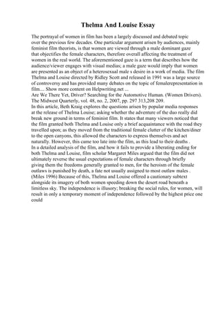 Thelma And Louise Essay
The portrayal of women in film has been a largely discussed and debated topic
over the previous few decades. One particular argument arisen by audiences, mainly
feminist film theorists, is that women are viewed through a male dominant gaze
that objectifies the female characters, therefore overall affecting the treatment of
women in the real world. The aforementioned gaze is a term that describes how the
audience/viewer engages with visual medias; a male gaze would imply that women
are presented as an object of a heterosexual male s desire in a work of media. The film
Thelma and Louise directed by Ridley Scott and released in 1991 was a large source
of controversy and has provided many debates on the topic of femalerepresentation in
film.... Show more content on Helpwriting.net ...
Are We There Yet, Driver? Searching for the Automotive Human. (Women Drivers).
The Midwest Quarterly, vol. 48, no. 2, 2007, pp. 297 313,208 209.
In this article, Beth Kraig explores the questions arisen by popular media responses
at the release of Thelma Louise; asking whether the adventure of the duo really did
break new ground in terms of feminist film. It states that many viewers noticed that
the film granted both Thelma and Louise only a brief acquaintance with the road they
travelled upon; as they moved from the traditional female clutter of the kitchen/diner
to the open canyons, this allowed the characters to express themselves and act
naturally. However, this came too late into the film, as this lead to their deaths .
In a detailed analysis of the film, and how it fails to provide a liberating ending for
both Thelma and Louise, film scholar Margaret Miles argued that the film did not
ultimately reverse the usual expectations of female characters through briefly
giving them the freedoms generally granted to men, for the heroism of the female
outlaws is punished by death, a fate not usually assigned to most outlaw males .
(Miles 1996) Because of this, Thelma and Louise offered a cautionary subtext
alongside its imagery of both women speeding down the desert road beneath a
limitless sky. The independence is illusory; breaking the social rules, for women, will
result in only a temporary moment of independence followed by the highest price one
could
 