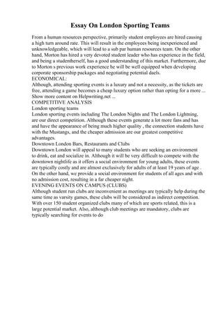 Essay On London Sporting Teams
From a human resources perspective, primarily student employees are hired causing
a high turn around rate. This will result in the employees being inexperienced and
unknowledgeable, which will lead to a sub par human resources team. On the other
hand, Morton has hired a very devoted student leader who has experience in the field,
and being a studentherself, has a good understanding of this market. Furthermore, due
to Morton s previous work experience he will be well equipped when developing
corporate sponsorship packages and negotiating potential daels.
ECONOMICAL:
Although, attending sporting events is a luxury and not a necessity, as the tickets are
free, attending a game becomes a cheap luxury option rather than opting for a more ...
Show more content on Helpwriting.net ...
COMPETITIVE ANALYSIS
London sporting teams
London sporting events including The London Nights and The London Lightning,
are our direct competition. Although these events generate a lot more fans and has
and have the appearance of being much higher quality , the connection students have
with the Mustangs, and the cheaper admission are our greatest competitive
advantages.
Downtown London Bars, Restaurants and Clubs
Downtown London will appeal to many students who are seeking an environment
to drink, eat and socialize in. Although it will be very difficult to compete with the
downtown nightlife as it offers a social environment for young adults, these events
are typically costly and are almost exclusively for adults of at least 19 years of age .
On the other hand, we provide a social environment for students of all ages and with
no admission cost, resulting in a far cheaper night.
EVENING EVENTS ON CAMPUS (CLUBS)
Although student run clubs are inconvenient as meetings are typically help during the
same time as varsity games, these clubs will be considered as indirect competition.
With over 150 student organized clubs many of which are sports related, this is a
large potential market. Also, although club meetings are mandatory, clubs are
typically searching for events to do
 