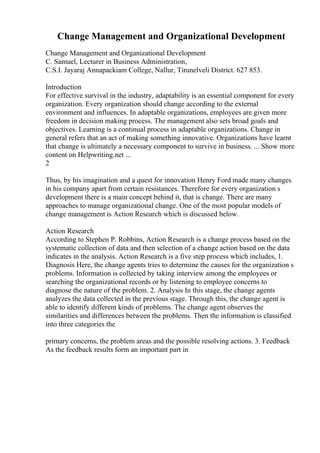 Change Management and Organizational Development
Change Management and Organizational Development
C. Samuel, Lecturer in Business Administration,
C.S.I. Jayaraj Annapackiam College, Nallur, Tirunelveli District. 627 853.
Introduction
For effective survival in the industry, adaptability is an essential component for every
organization. Every organization should change according to the external
environment and influences. In adaptable organizations, employees are given more
freedom in decision making process. The management also sets broad goals and
objectives. Learning is a continual process in adaptable organizations. Change in
general refers that an act of making something innovative. Organizations have learnt
that change is ultimately a necessary component to survive in business. ... Show more
content on Helpwriting.net ...
2
Thus, by his imagination and a quest for innovation Henry Ford made many changes
in his company apart from certain resistances. Therefore for every organization s
development there is a main concept behind it, that is change. There are many
approaches to manage organizational change. One of the most popular models of
change management is Action Research which is discussed below.
Action Research
According to Stephen P. Robbins, Action Research is a change process based on the
systematic collection of data and then selection of a change action based on the data
indicates in the analysis. Action Research is a five step process which includes, 1.
Diagnosis Here, the change agents tries to determine the causes for the organization s
problems. Information is collected by taking interview among the employees or
searching the organizational records or by listening to employee concerns to
diagnose the nature of the problem. 2. Analysis In this stage, the change agents
analyzes the data collected in the previous stage. Through this, the change agent is
able to identify different kinds of problems. The change agent observes the
similarities and differences between the problems. Then the information is classified
into three categories the
primary concerns, the problem areas and the possible resolving actions. 3. Feedback
As the feedback results form an important part in
 