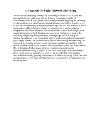 A Research On Social Network Marketing
Social Network Marketing Introduction Publicizing when all is said in done it is
the methodology to make sense of what things or organizations can be of
excitement to client. Casual groups or Social Media help in upgrading the elevating
of relationship to new bits of learning about the brand, which offers inventive ways
to deal with realize the key publicizing undertakings, and also new methods to win in
online dialogs of basic business. Casual group promoting is an attempt to use
interpersonal association to actuate purchasers that one s association, things and/or
organizations are beneficial. Interpersonal association publicizing is strategy for
advancing things using online gatherings, casual groups, and that is only the
starting. Casual group is hot. Long range interpersonal correspondence is at present
the example. Besides, for associations it addresses an advancing open entryway that
transcends the standard go between and interfaces associations particularly with
clients. This is the reason each business on the planet from beasts like Starbucks and
IBM to the area solidified yogurt shop are researching internet systems
administration showcasing exercises. A year back, associations were questionable
about casual group. In a matter of seconds it s diving in for the whole deal and
associations are rapidly grasping interpersonal association advancing. Much like email
and destinations at first empowered associations, casual group is the accompanying
advancing wave.
 