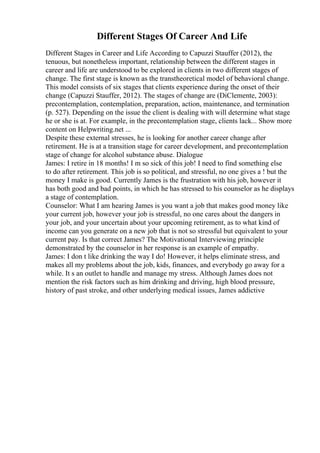 Different Stages Of Career And Life
Different Stages in Career and Life According to Capuzzi Stauffer (2012), the
tenuous, but nonetheless important, relationship between the different stages in
career and life are understood to be explored in clients in two different stages of
change. The first stage is known as the transtheoretical model of behavioral change.
This model consists of six stages that clients experience during the onset of their
change (Capuzzi Stauffer, 2012). The stages of change are (DiClemente, 2003):
precontemplation, contemplation, preparation, action, maintenance, and termination
(p. 527). Depending on the issue the client is dealing with will determine what stage
he or she is at. For example, in the precontemplation stage, clients lack... Show more
content on Helpwriting.net ...
Despite these external stresses, he is looking for another career change after
retirement. He is at a transition stage for career development, and precontemplation
stage of change for alcohol substance abuse. Dialogue
James: I retire in 18 months! I m so sick of this job! I need to find something else
to do after retirement. This job is so political, and stressful, no one gives a ! but the
money I make is good. Currently James is the frustration with his job, however it
has both good and bad points, in which he has stressed to his counselor as he displays
a stage of contemplation.
Counselor: What I am hearing James is you want a job that makes good money like
your current job, however your job is stressful, no one cares about the dangers in
your job, and your uncertain about your upcoming retirement, as to what kind of
income can you generate on a new job that is not so stressful but equivalent to your
current pay. Is that correct James? The Motivational Interviewing principle
demonstrated by the counselor in her response is an example of empathy.
James: I don t like drinking the way I do! However, it helps eliminate stress, and
makes all my problems about the job, kids, finances, and everybody go away for a
while. It s an outlet to handle and manage my stress. Although James does not
mention the risk factors such as him drinking and driving, high blood pressure,
history of past stroke, and other underlying medical issues, James addictive
 
