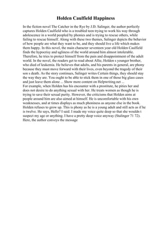 Holden Caulfield Happiness
In the fiction novel The Catcher in the Rye by J.D. Salinger, the author perfectly
captures Holden Caulfield who is a troubled teen trying to work his way through
adolescence in a world peopled by phonies and is trying to rescue others, while
failing to rescue himself. Along with these two themes, Salinger depicts the behavior
of how people are what they want to be, and they should live a life which makes
them happy. In this novel, the main character seventeen year old Holden Caulfield
finds the hypocrisy and ugliness of the world around him almost intolerable.
Therefore, he tries to protect himself from the pain and disappointment of the adult
world. In the novel, the readers get to read about Allie, Holden s younger brother,
who died of leukemia. He believes that adults, and his parents in general, are phony
because they must move forward with their lives, even beyond the tragedy of their
son s death. As the story continues, Salinger writes Certain things, they should stay
the way they are. You ought to be able to stick them in one of those big glass cases
and just leave them alone ... Show more content on Helpwriting.net ...
For example, when Holden has his encounter with a prostitute, he pities her and
does not desire to do anything sexual with her. He treats women as though he is
trying to save their sexual purity. However, the criticisms that Holden aims at
people around him are also aimed at himself. He is uncomfortable with his own
weaknesses, and at times displays as much phoniness as anyone else in the book.
Holden refuses to grow up. This is phony as he is a young adult and still acts as if he
is twelve. He says, Hello? I said. I made my voice quite deep so that she wouldn t
suspect my age or anything. I have a pretty deep voice anyway (Stalinger 71 72).
Here, the author conveys the message
 
