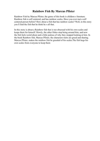 Rainbow Fish By Marcus Pfister
Rainbow Fish by Marcus Pfister, the genre of this book is children s literature.
Rainbow fish is self centered, and has rainbow scales. Have you ever met a self
centered person before? How about a fish that has rainbow scales? Well, in this story
you ll find the fish that he think he s all that.
In this story is about a Rainbow fish that is too obsessed with his own scales and
keeps them for himself. Slowly, the other fishes stop being around him, and now
the fish feels weird about and a little jealous of why they stopped looking at him. In
the book Rainbow fish, Marcus Pfister, the characters traits are greed and sharing.
Marcus Pfister, makes the rainbow fish be greeded of his scales.The fish hogs his
own scales from everyone to keep them
 