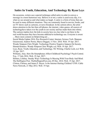 Satire In Youth, Education, And Technology By Ryan Leys
On occasions, writers use a special technique called satire in order to convey a
message in a more humorous way. Believe it or not, a satire is used every day, it is
what we see around us and what makes us laugh. A satire is a form of irony that can
be used in many different situations. They are commonly found in movies, books, and
on TV shows such as cartoons, or news broadcast. In the cartoon above, the artist
draws attention to the fact that cell phones, the internet, video games, all sources of
technologyhave taken over the youth in our society and has made them into robots.
The cartoon implies how the kids in society have no clue what is out there in the
real world because they have become addicted to technology use. Everyone is aware
... Show more content on Helpwriting.net ...
Social Media Update 2016. Pew Research Center: Internet, Science Tech. Shannon
Greenwood, Andrew Perrin, Maeve Duggan, 11 Nov. 2016. Web. 19 Apr. 2017.
Wendy Simpson Chris Wright. Technology Positive Negative Impacts On Society.
Human Kinetics. Wendy Simpson Chris Wright, n.d. Web. 19 Apr. 2017.
Leys, Ryan. Youth, Education, and Technology. NU Writing. Charlie Lesh, n.d. Web.
19 Apr. 2017.
Williams, Amy. How Do Smartphones Affect Childhood Psychology? Psych Central.
N.p., 17 July 2016. Web. 19 Apr. 2017.
Holmes, Lindsay. Sneaky Ways Technology Is Messing With Your Body And Mind.
The Huffington Post. TheHuffingtonPost.com, 05 Dec. 2014. Web. 19 Apr. 2017.
Clinton, Chelsea, and James P. Steyer. Is the Internet Hurting Children? CNN. Cable
News Network, 21 May 2012. Web. 19 Apr.
 
