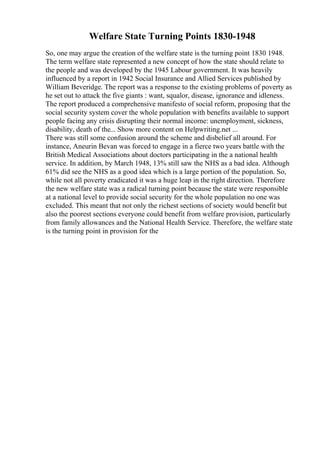 Welfare State Turning Points 1830-1948
So, one may argue the creation of the welfare state is the turning point 1830 1948.
The term welfare state represented a new concept of how the state should relate to
the people and was developed by the 1945 Labour government. It was heavily
influenced by a report in 1942 Social Insurance and Allied Services published by
William Beveridge. The report was a response to the existing problems of poverty as
he set out to attack the five giants : want, squalor, disease, ignorance and idleness.
The report produced a comprehensive manifesto of social reform, proposing that the
social security system cover the whole population with benefits available to support
people facing any crisis disrupting their normal income: unemployment, sickness,
disability, death of the... Show more content on Helpwriting.net ...
There was still some confusion around the scheme and disbelief all around. For
instance, Aneurin Bevan was forced to engage in a fierce two years battle with the
British Medical Associations about doctors participating in the a national health
service. In addition, by March 1948, 13% still saw the NHS as a bad idea. Although
61% did see the NHS as a good idea which is a large portion of the population. So,
while not all poverty eradicated it was a huge leap in the right direction. Therefore
the new welfare state was a radical turning point because the state were responsible
at a national level to provide social security for the whole population no one was
excluded. This meant that not only the richest sections of society would benefit but
also the poorest sections everyone could benefit from welfare provision, particularly
from family allowances and the National Health Service. Therefore, the welfare state
is the turning point in provision for the
 