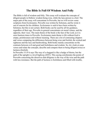 The Bible Is Full Of Wisdom And Folly
The Bible is full of wisdom and folly. This essay will evaluate the concepts of
diligent people in Hebrew wisdom being wise, while the lazy person is a fool. The
major part of the essay will concentrate in Proverbs, but we will review some
scriptures from Ecclesiastes. Proverbs was written by Solomon, and he wrote it
out of concern for his children. Ecclesiastes is said to have been written by
Solomon, but this is not certain. Both books can be used by all for guidance,
regardless of their age. Proverbs in general concentrates on moral virtues, and the
opposite, their vices. The main theme of the book is the fear of the Lord, as it is
seen fourteen times in Proverbs. Ecclesiastes main theme is life without God is
empty, pointlessness and without meaning. There are a lot of contrasting chapters
and verses comparing the differences between being wise and foolish, the wicked and
righteous and the lazy and hardworking. Both books mainly concentrate on the
contrasts between evil and good and foolishness and wisdom. So, let s look at some
verses and relate the concepts, describe and compare them to being diligent (wise) or
laziness (foolish).
In Proverbs 15:19 it says The way of a sluggard is like a hedge of thorns, but the
path of the upright is a level highway (ESV). This saying corroborates the points of
Proverbs concerning the directives that diligence is the way of the wise and the path
with less resistance. But the path of laziness is foolishness and filled with trouble,
 