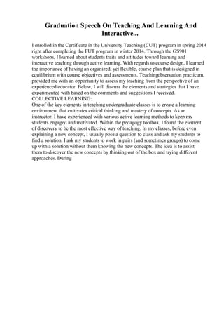 Graduation Speech On Teaching And Learning And
Interactive...
I enrolled in the Certificate in the University Teaching (CUT) program in spring 2014
right after completing the FUT program in winter 2014. Through the GS901
workshops, I learned about students traits and attitudes toward learning and
interactive teaching through active learning. With regards to course design, I learned
the importance of having an organized, yet flexible, course plan that is designed in
equilibrium with course objectives and assessments. Teachingobservation practicum,
provided me with an opportunity to assess my teaching from the perspective of an
experienced educator. Below, I will discuss the elements and strategies that I have
experimented with based on the comments and suggestions I received.
COLLECTIVE LEARNING:
One of the key elements in teaching undergraduate classes is to create a learning
environment that cultivates critical thinking and mastery of concepts. As an
instructor, I have experienced with various active learning methods to keep my
students engaged and motivated. Within the pedagogy toolbox, I found the element
of discovery to be the most effective way of teaching. In my classes, before even
explaining a new concept, I usually pose a question to class and ask my students to
find a solution. I ask my students to work in pairs (and sometimes groups) to come
up with a solution without them knowing the new concepts. The idea is to assist
them to discover the new concepts by thinking out of the box and trying different
approaches. During
 
