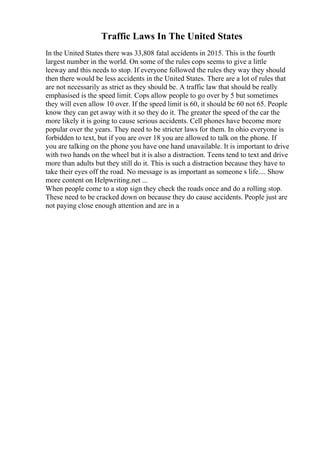 Traffic Laws In The United States
In the United States there was 33,808 fatal accidents in 2015. This is the fourth
largest number in the world. On some of the rules cops seems to give a little
leeway and this needs to stop. If everyone followed the rules they way they should
then there would be less accidents in the United States. There are a lot of rules that
are not necessarily as strict as they should be. A traffic law that should be really
emphasised is the speed limit. Cops allow people to go over by 5 but sometimes
they will even allow 10 over. If the speed limit is 60, it should be 60 not 65. People
know they can get away with it so they do it. The greater the speed of the car the
more likely it is going to cause serious accidents. Cell phones have become more
popular over the years. They need to be stricter laws for them. In ohio everyone is
forbidden to text, but if you are over 18 you are allowed to talk on the phone. If
you are talking on the phone you have one hand unavailable. It is important to drive
with two hands on the wheel but it is also a distraction. Teens tend to text and drive
more than adults but they still do it. This is such a distraction because they have to
take their eyes off the road. No message is as important as someone s life.... Show
more content on Helpwriting.net ...
When people come to a stop sign they check the roads once and do a rolling stop.
These need to be cracked down on because they do cause accidents. People just are
not paying close enough attention and are in a
 