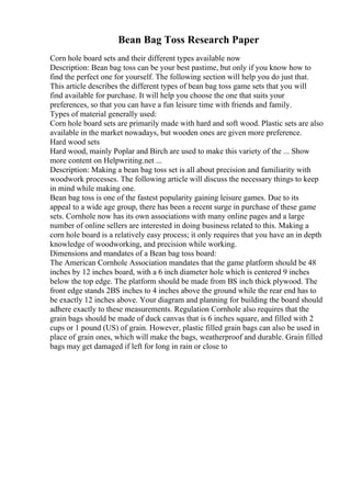 Bean Bag Toss Research Paper
Corn hole board sets and their different types available now
Description: Bean bag toss can be your best pastime, but only if you know how to
find the perfect one for yourself. The following section will help you do just that.
This article describes the different types of bean bag toss game sets that you will
find available for purchase. It will help you choose the one that suits your
preferences, so that you can have a fun leisure time with friends and family.
Types of material generally used:
Corn hole board sets are primarily made with hard and soft wood. Plastic sets are also
available in the market nowadays, but wooden ones are given more preference.
Hard wood sets
Hard wood, mainly Poplar and Birch are used to make this variety of the ... Show
more content on Helpwriting.net ...
Description: Making a bean bag toss set is all about precision and familiarity with
woodwork processes. The following article will discuss the necessary things to keep
in mind while making one.
Bean bag toss is one of the fastest popularity gaining leisure games. Due to its
appeal to a wide age group, there has been a recent surge in purchase of these game
sets. Cornhole now has its own associations with many online pages and a large
number of online sellers are interested in doing business related to this. Making a
corn hole board is a relatively easy process; it only requires that you have an in depth
knowledge of woodworking, and precision while working.
Dimensions and mandates of a Bean bag toss board:
The American Cornhole Association mandates that the game platform should be 48
inches by 12 inches board, with a 6 inch diameter hole which is centered 9 inches
below the top edge. The platform should be made from ВЅ inch thick plywood. The
front edge stands 2ВЅ inches to 4 inches above the ground while the rear end has to
be exactly 12 inches above. Your diagram and planning for building the board should
adhere exactly to these measurements. Regulation Cornhole also requires that the
grain bags should be made of duck canvas that is 6 inches square, and filled with 2
cups or 1 pound (US) of grain. However, plastic filled grain bags can also be used in
place of grain ones, which will make the bags, weatherproof and durable. Grain filled
bags may get damaged if left for long in rain or close to
 
