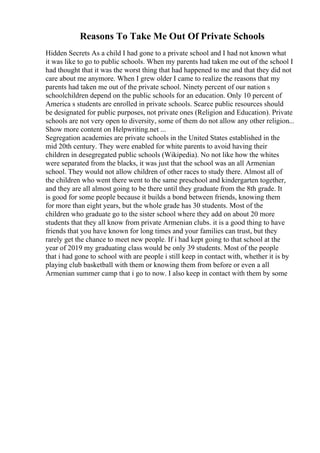 Reasons To Take Me Out Of Private Schools
Hidden Secrets As a child I had gone to a private school and I had not known what
it was like to go to public schools. When my parents had taken me out of the school I
had thought that it was the worst thing that had happened to me and that they did not
care about me anymore. When I grew older I came to realize the reasons that my
parents had taken me out of the private school. Ninety percent of our nation s
schoolchildren depend on the public schools for an education. Only 10 percent of
America s students are enrolled in private schools. Scarce public resources should
be designated for public purposes, not private ones (Religion and Education). Private
schools are not very open to diversity, some of them do not allow any other religion...
Show more content on Helpwriting.net ...
Segregation academies are private schools in the United States established in the
mid 20th century. They were enabled for white parents to avoid having their
children in desegregated public schools (Wikipedia). No not like how the whites
were separated from the blacks, it was just that the school was an all Armenian
school. They would not allow children of other races to study there. Almost all of
the children who went there went to the same preschool and kindergarten together,
and they are all almost going to be there until they graduate from the 8th grade. It
is good for some people because it builds a bond between friends, knowing them
for more than eight years, but the whole grade has 30 students. Most of the
children who graduate go to the sister school where they add on about 20 more
students that they all know from private Armenian clubs. it is a good thing to have
friends that you have known for long times and your families can trust, but they
rarely get the chance to meet new people. If i had kept going to that school at the
year of 2019 my graduating class would be only 39 students. Most of the people
that i had gone to school with are people i still keep in contact with, whether it is by
playing club basketball with them or knowing them from before or even a all
Armenian summer camp that i go to now. I also keep in contact with them by some
 