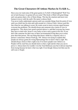 The Great Characters Of Atticus Markes In To Kill A...
Have you ever read some of the great quotes in To Kill A Mockingbird? Well You
are in luck because i m gonna tell you some! This book is filled with great things
and i am gonna share a few of those things. This has the smartest and most wise
human to never walk the earth. His name is atticus finch.
You never really understand a person until you consider things from his point of view
until you climb into his skin and walk around in it Atticus Finch. Atticus used this
line when he was talking to scout. He wants scout to treat everyone equal because
everyone has problems. We should always put someone else s point of view in
perspective. This shows how good a person atticus is, and that everyone has issues
they have to deal with. Scout is very lucky to have such a great in his life. If you
don t like someone for their race or there environmental living then you re more
poor then that person. The one thing that doesn t abide by a majority rule is a
person s conscience Atticus Finch pg. 140. Atticus was trying to explain that
people are always gonna do wrong thpersonings but we know what is right. We
should always stick to what s right even if we know people won t believe us.
People will be cruel but you should stick to what s right and do what you can to
prove it. Atticus knew he wouldn t win the Tom Robinson case but it did not stop him
from trying because he knew what was right. Even though Atticus lost that case he
still won it. People
 