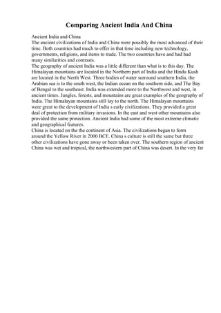 Comparing Ancient India And China
Ancient India and China
The ancient civilizations of India and China were possibly the most advanced of their
time. Both countries had much to offer in that time including new technology,
governments, religions, and items to trade. The two countries have and had had
many similarities and contrasts.
The geography of ancient India was a little different than what is to this day. The
Himalayan mountains are located in the Northern part of India and the Hindu Kush
are located in the North West. Three bodies of water surround southern India, the
Arabian sea is to the south west, the Indian ocean on the southern side, and The Bay
of Bengal to the southeast. India was extended more to the Northwest and west, in
ancient times. Jungles, forests, and mountains are great examples of the geography of
India. The Himalayan mountains still lay to the north. The Himalayan mountains
were great to the development of India s early civilizations. They provided a great
deal of protection from military invasions. In the east and west other mountains also
provided the same protection. Ancient India had some of the most extreme climatic
and geographical features.
China is located on the the continent of Asia. The civilizations began to form
around the Yellow River in 2000 BCE. China s culture is still the same but three
other civilizations have gone away or been taken over. The southern region of ancient
China was wet and tropical, the northwestern part of China was desert. In the very far
 