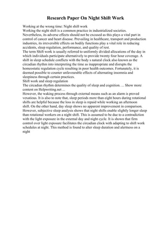 Research Paper On Night Shift Work
Working at the wrong time: Night shift work
Working the night shift is a common practice in industrialized societies.
Nevertheless, its adverse effects should not be excused as this plays a vital part in
control of cancer and heart disease. Prevailing in healthcare, transport and production
industries, its irreversible effects on bodily functions play a vital role in reducing
accidents, sleep regulation, performance, and quality of rest.
The term Shift work is usually referred to uniformly divided allocations of the day in
which individuals participate alternatively to provide twenty four hour coverage. A
shift in sleep schedule conflicts with the body s natural clock also known as the
circadian rhythm into interpreting the time as inappropriate and disrupts the
homeostatic regulation cycle resulting in poor health outcomes. Fortunately, it is
deemed possible to counter unfavourable effects of alternating insomnia and
sleepiness through certain practices.
Shift work and sleep regulation
The circadian rhythm determines the quality of sleep and cognition. ... Show more
content on Helpwriting.net ...
However, the waking process through external means such as an alarm is proved
vexatious. It is also to note that, sleep periods more than eight hours during rotational
shifts are helpful because the loss in sleep is repaid while working an afternoon
shift. On the other hand, day sleep shows no apparent improvement in comparison.
However, subjective sleep analysis shows that night shifts enable slightly longer sleep
than rotational workers on a night shift. This is assumed to be due to a contradiction
with the light exposure in the external day and night cycle. It is shown that firm
control over light exposure facilitates the circadian clock with adapting to shift work
schedules at night. This method is found to alter sleep duration and alertness on a
night
 