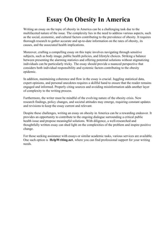 Essay On Obesity In America
Writing an essay on the topic of obesity in America can be a challenging task due to the
multifaceted nature of the issue. The complexity lies in the need to address various aspects, such
as the social, economic, and cultural factors contributing to the prevalence of obesity. It requires
thorough research to gather accurate and up-to-date information on the rates of obesity, its
causes, and the associated health implications.
Moreover, crafting a compelling essay on this topic involves navigating through sensitive
subjects, such as body image, public health policies, and lifestyle choices. Striking a balance
between presenting the alarming statistics and offering potential solutions without stigmatizing
individuals can be particularly tricky. The essay should provide a nuanced perspective that
considers both individual responsibility and systemic factors contributing to the obesity
epidemic.
In addition, maintaining coherence and flow in the essay is crucial. Juggling statistical data,
expert opinions, and personal anecdotes requires a skillful hand to ensure that the reader remains
engaged and informed. Properly citing sources and avoiding misinformation adds another layer
of complexity to the writing process.
Furthermore, the writer must be mindful of the evolving nature of the obesity crisis. New
research findings, policy changes, and societal attitudes may emerge, requiring constant updates
and revisions to keep the essay current and relevant.
Despite these challenges, writing an essay on obesity in America can be a rewarding endeavor. It
provides an opportunity to contribute to the ongoing dialogue surrounding a critical public
health issue and propose meaningful solutions. With diligence, a well-researched and
thoughtfully written essay can shed light on the complexities of the problem and inspire positive
change.
For those seeking assistance with essays or similar academic tasks, various services are available.
One such option is HelpWriting.net, where you can find professional support for your writing
needs.
Essay On Obesity In America Essay On Obesity In America
 