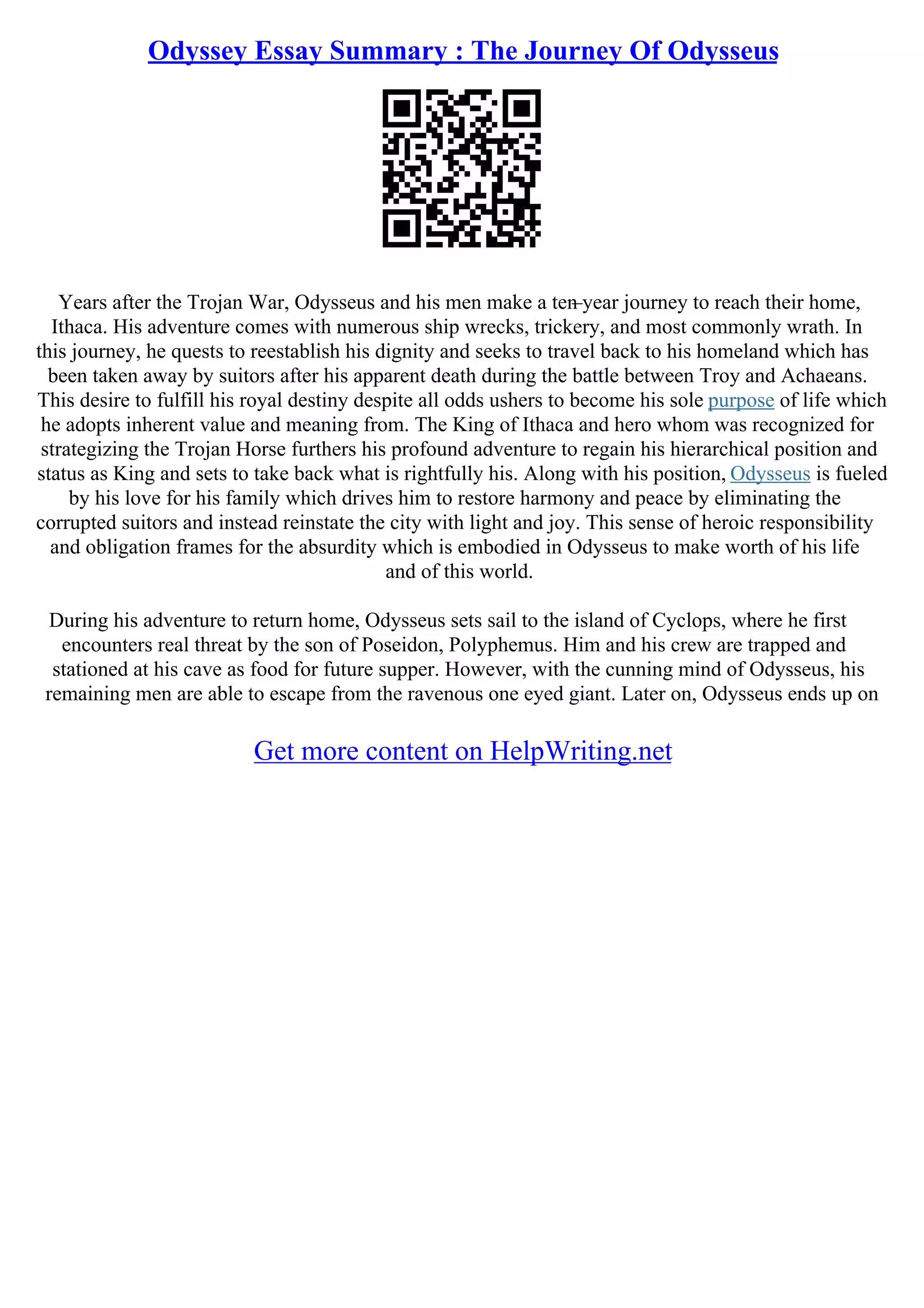 Odyssey Essay Summary : The Journey Of Odysseus
Years after the Trojan War, Odysseus and his men make a ten
–year journey to reach their home,
Ithaca. His adventure comes with numerous ship wrecks, trickery, and most commonly wrath. In
this journey, he quests to reestablish his dignity and seeks to travel back to his homeland which has
been taken away by suitors after his apparent death during the battle between Troy and Achaeans.
This desire to fulfill his royal destiny despite all odds ushers to become his sole purpose of life which
he adopts inherent value and meaning from. The King of Ithaca and hero whom was recognized for
strategizing the Trojan Horse furthers his profound adventure to regain his hierarchical position and
status as King and sets to take back what is rightfully his. Along with his position, Odysseus is fueled
by his love for his family which drives him to restore harmony and peace by eliminating the
corrupted suitors and instead reinstate the city with light and joy. This sense of heroic responsibility
and obligation frames for the absurdity which is embodied in Odysseus to make worth of his life
and of this world.
During his adventure to return home, Odysseus sets sail to the island of Cyclops, where he first
encounters real threat by the son of Poseidon, Polyphemus. Him and his crew are trapped and
stationed at his cave as food for future supper. However, with the cunning mind of Odysseus, his
remaining men are able to escape from the ravenous one eyed giant. Later on, Odysseus ends up on
Get more content on HelpWriting.net
 