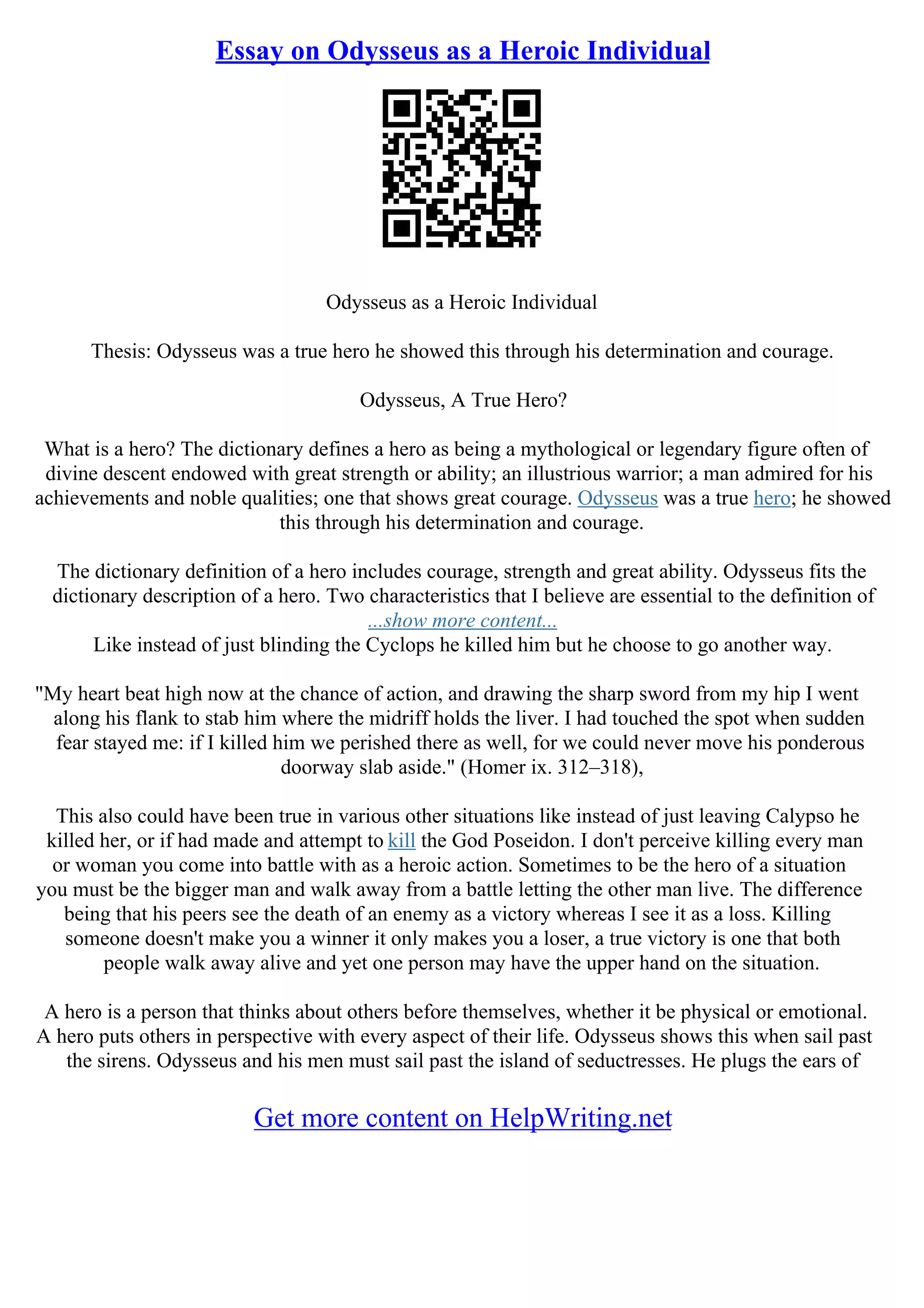 Essay on Odysseus as a Heroic Individual
Odysseus as a Heroic Individual
Thesis: Odysseus was a true hero he showed this through his determination and courage.
Odysseus, A True Hero?
What is a hero? The dictionary defines a hero as being a mythological or legendary figure often of
divine descent endowed with great strength or ability; an illustrious warrior; a man admired for his
achievements and noble qualities; one that shows great courage. Odysseus was a true hero; he showed
this through his determination and courage.
The dictionary definition of a hero includes courage, strength and great ability. Odysseus fits the
dictionary description of a hero. Two characteristics that I believe are essential to the definition of
...show more content...
Like instead of just blinding the Cyclops he killed him but he choose to go another way.
"My heart beat high now at the chance of action, and drawing the sharp sword from my hip I went
along his flank to stab him where the midriff holds the liver. I had touched the spot when sudden
fear stayed me: if I killed him we perished there as well, for we could never move his ponderous
doorway slab aside." (Homer ix. 312–318),
This also could have been true in various other situations like instead of just leaving Calypso he
killed her, or if had made and attempt to kill the God Poseidon. I don't perceive killing every man
or woman you come into battle with as a heroic action. Sometimes to be the hero of a situation
you must be the bigger man and walk away from a battle letting the other man live. The difference
being that his peers see the death of an enemy as a victory whereas I see it as a loss. Killing
someone doesn't make you a winner it only makes you a loser, a true victory is one that both
people walk away alive and yet one person may have the upper hand on the situation.
A hero is a person that thinks about others before themselves, whether it be physical or emotional.
A hero puts others in perspective with every aspect of their life. Odysseus shows this when sail past
the sirens. Odysseus and his men must sail past the island of seductresses. He plugs the ears of
Get more content on HelpWriting.net
 